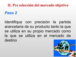 II. Pre selección del mercado objetivo

Paso 2

Identifique con precisión la partida
arancelaria de su producto tanto la que
se utiliza en su propio mercado como
la que se utiliza en el mercado de
destino
 
