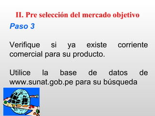 II. Pre selección del mercado objetivo
Paso 3

Verifique si ya existe          corriente
comercial para su producto.

Utilice la  base    de    datos   de
www.sunat.gob.pe para su búsqueda
 