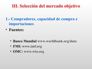 III. Selección del mercado objetivo

1.- Compradores, capacidad de compra e
  importaciones
• Fuentes:

  • Banco Mundial www.worldbank.org/data
  • FMI: www.imf.org
  • OMC: www.wto.org
 