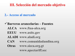 III. Selección del mercado objetivo

2.- Acceso al mercado

 Barreras arancelarias – Fuentes
  ALCA www.ftaa-alca.org
  EEUU www.usitc.gov
  ALADI www.aladi.org
  CAN www.comunidadandina.org
  Otras www.sieca.org.gt
          www.apectariff.sec
 