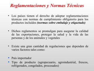 Reglamentaciones y Normas Técnicas

• Los países tienen el derecho de adoptar reglamentaciones
  técnicas con normas de cumplimiento obligatorio para los
  productos incluidos (normas sobre embalaje y etiquetado)

• Dichos reglamentos se promulgan para asegurar la calidad
  de las exportaciones, proteger la salud y la vida de las
  personas y de los animales y vegetales

• Existe una gran cantidad de regulaciones que dependen de
  varios factores tales como:

 País importador
 Tipo de producto (agropecuario, agroindustrial, frescos,
  refrigerados, congelados, procesados)
 