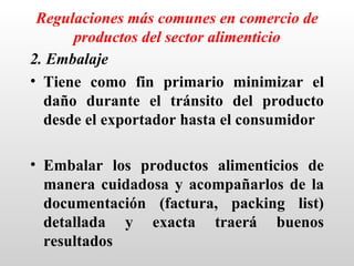 Regulaciones más comunes en comercio de
      productos del sector alimenticio
2. Embalaje
• Tiene como fin primario minimizar el
  daño durante el tránsito del producto
  desde el exportador hasta el consumidor

• Embalar los productos alimenticios de
  manera cuidadosa y acompañarlos de la
  documentación (factura, packing list)
  detallada y exacta traerá buenos
  resultados
 