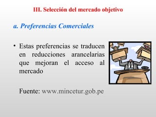 III. Selección del mercado objetivo

a. Preferencias Comerciales

• Estas preferencias se traducen
  en reducciones arancelarias
  que mejoran el acceso al
  mercado

  Fuente: www.mincetur.gob.pe
 