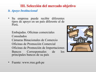III. Selección del mercado objetivo
b. Apoyo Institucional

• Su empresa puede recibir diferentes
  tipos de apoyo en un país diferente al de
  Perú.

  Embajadas. Oficinas comerciales
  Consulados
  Cámaras Binacionales de Comercio
  Oficinas de Promoción Comercial
  Oficinas de Promoción de Importaciones
  Bancos      Corresponsales    de   los
  principales bancos de su país

• Fuente: www.rree.gob.pe
 