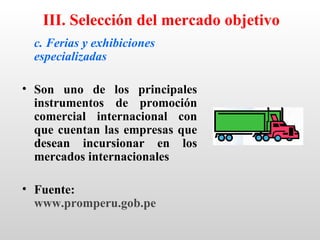 III. Selección del mercado objetivo
  c. Ferias y exhibiciones
  especializadas

• Son uno de los principales
  instrumentos de promoción
  comercial internacional con
  que cuentan las empresas que
  desean incursionar en los
  mercados internacionales

• Fuente:
  www.promperu.gob.pe
 