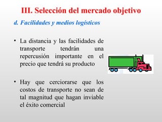 III. Selección del mercado objetivo
d. Facilidades y medios logísticos

• La distancia y las facilidades de
  transporte      tendrán       una
  repercusión importante en el
  precio que tendrá su producto

• Hay que cerciorarse que los
  costos de transporte no sean de
  tal magnitud que hagan inviable
  el éxito comercial
 
