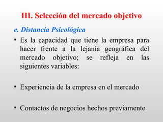 III. Selección del mercado objetivo
e. Distancia Psicológica
• Es la capacidad que tiene la empresa para
   hacer frente a la lejanía geográfica del
   mercado objetivo; se refleja en las
   siguientes variables:

• Experiencia de la empresa en el mercado

• Contactos de negocios hechos previamente
 