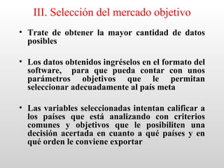 III. Selección del mercado objetivo
• Trate de obtener la mayor cantidad de datos
  posibles

• Los datos obtenidos ingréselos en el formato del
  software, para que pueda contar con unos
  parámetros objetivos que le permitan
  seleccionar adecuadamente al país meta

• Las variables seleccionadas intentan calificar a
  los países que está analizando con criterios
  comunes y objetivos que le posibiliten una
  decisión acertada en cuanto a qué países y en
  qué orden le conviene exportar
 