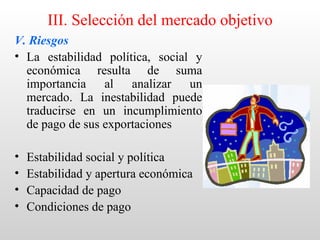 III. Selección del mercado objetivo
V. Riesgos
• La estabilidad política, social y
  económica resulta de suma
  importancia al analizar un
  mercado. La inestabilidad puede
  traducirse en un incumplimiento
  de pago de sus exportaciones

•   Estabilidad social y política
•   Estabilidad y apertura económica
•   Capacidad de pago
•   Condiciones de pago
 