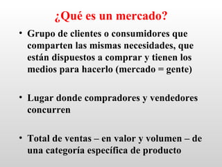 ¿Qué es un mercado?
• Grupo de clientes o consumidores que
  comparten las mismas necesidades, que
  están dispuestos a comprar y tienen los
  medios para hacerlo (mercado = gente)

• Lugar donde compradores y vendedores
  concurren

• Total de ventas – en valor y volumen – de
  una categoría específica de producto
 