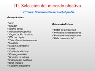 III. Selección del mercado objetivo
             4º Tema: Construcción del market profile
Generalidades

Área                              Datos estadísticos
Capital
Idioma oficial                    Datos de producción
Ubicación geográfica              Principales importaciones
Organización territorial          Principales exportaciones
PBI per cápita                    Balanza comercial
Tasa de crecimiento anual
Moneda
Sistema cambiario
Clima
Corriente eléctrica
Pesos y medidas
Horarios de oficina
Instituciones públicas
Días festivos
Códigos telefónicos
 