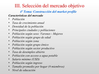 III. Selección del mercado objetivo
        4º Tema: Construcción del market profile
Características del mercado
• Población
• Tasa de crecimiento anual
• Densidad de la población
• Principales ciudades y poblaciones
• Población según sexo: Varones - Mujeres
• Población según grupo de edad
• Población según zona
• Población según grupo étnico
• Población según sector productivo
• Tasa de desempleo abierto
• Población con acceso a agua potable
• Salario mínimo (USD)
• Población según ingreso
• Tamaño promedio por hogar (# miembros)
• Nivel de educación
 