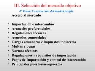 III. Selección del mercado objetivo
        4º Tema: Construcción del market profile
    Acceso al mercado

•   Importación e intercambio
•   Aranceles preferenciales
•   Regulaciones técnicas
•   Acuerdos comerciales
•   Cargas aduaneras e impuestos indirectos
•   Multas y penas
•   Normas técnicas
•   Regulaciones y requisitos de importación
•   Pagos de Importación y control de intercambio
•   Principales puertos/aeropuertos
 
