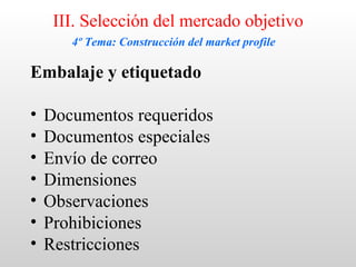 III. Selección del mercado objetivo
       4º Tema: Construcción del market profile

Embalaje y etiquetado

•   Documentos requeridos
•   Documentos especiales
•   Envío de correo
•   Dimensiones
•   Observaciones
•   Prohibiciones
•   Restricciones
 