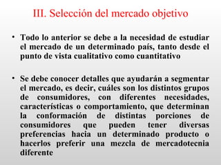 III. Selección del mercado objetivo

• Todo lo anterior se debe a la necesidad de estudiar
  el mercado de un determinado país, tanto desde el
  punto de vista cualitativo como cuantitativo

• Se debe conocer detalles que ayudarán a segmentar
  el mercado, es decir, cuáles son los distintos grupos
  de consumidores, con diferentes necesidades,
  características o comportamiento, que determinan
  la conformación de distintas porciones de
  consumidores que pueden tener diversas
  preferencias hacia un determinado producto o
  hacerlos preferir una mezcla de mercadotecnia
  diferente
 