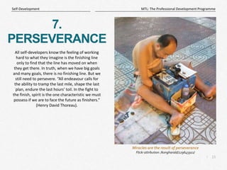 15
|
MTL: The Professional Development Programme
Self-Development
7.
PERSEVERANCE
All self-developers know the feeling of working
hard to what they imagine is the finishing line
only to find that the line has moved on when
they get there. In truth, when we have big goals
and many goals, there is no finishing line. But we
still need to persevere. “All endeavour calls for
the ability to tramp the last mile, shape the last
plan, endure the last hours’ toil. In the fight to
the finish, spirit is the one characteristic we must
possess if we are to face the future as finishers.”
(Henry David Thoreau).
Miracles are the result of perseverance
Flickr attribution: /kongharald/229645911/
 
