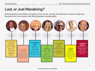 6
|
MTL: The Professional Development Programme
Self-Development
Lost, or Just Wandering?
Personal growth rarely follows a set pattern and a set rate. Consider the following "successful" people who
discovered their true vocation only after going down unrelated paths.
1. Ray Kroc
founder of
McDonalds,
who, until the
age of 52,
sold paper
cups and
milkshake
makers.
7. Sheldon
Adelson
founder of Las
Vegas Sands,
who sold
shampoo into
his 30's.
2. Ang Lee
film director,
who was a
jobless house-
husband until
the age of 31.
6. Suze
Orman
American
celebrity, who
was a waitress
until the age
of 30..
5. Harrison
Ford
actor and
producer, who
was a
carpenter into
his 30's.
3. Mary Kay
Ash
founder of
Mary Kay,
who sold
books door-
to-door until
the age of 45.
4. J K
Rowling
"Harry Potter"
author, who
was on
welfare as a
single mother,
until the age
of 31.
Attribution all pictures: Wikipedia
 