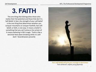 7
|
MTL: The Professional Development Programme
Self-Development
3. FAITH
The one thing that distinguishes those who
realize their full potential and those that don’t is
Self-Belief. In fact, the strength of your self-belief
is the one thing that determines whether you
conquer mountains or conquer foothills. But self-
belief, or faith, is not easy. It means a belief in
something that you can’t prove or be certain of.
It means believing in life’s magic. “Faith is like a
bird that feels dawn breaking while it is still
dark.” (Scandinavian proverb)
Your self-belief will give you courage in dark times
Flickr attribution: /salford_ian/3548916169/
 