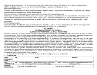 Direccionamiento de los vientos y de las corrientes marinas. Diferencia de horas por la correcta ubicación de los cuatro puntos cardinales.
La foto periodicidad de los seres vivos, es decir, la reacción fisiológica a la duración del día o de la noche.
Movimiento de traslación:
Lo realiza la Tierra recorriendo una órbita de trayectoria elíptica alrededor del Sol, a una velocidad de 30 kilómetros por segundo; que aumenta
cuando se acerca al Sol y disminuye cuando se aleja de este.
El tiempo que tarda en realizar este movimiento es de 365 días, 5 horas, 48 minutos y 46 segundos.
Debido a que cada año sobran casi 6 horas, cada cuatro años (6 x 4) se añade un nuevo día al año. Este año de 366 días se llama año bisiesto.
Este movimiento origina las cuatro estaciones: invierno, verano, otoño y primavera. Cada estación dura, aproximadamente, tres meses y se
presentan muy marcadas en las zonas templadas del planeta, mientras que en la zona ecuatorial solo ocurren soles equinocciales y lluvias
ecuatoriales.
Movimiento de nutación:
Oscilación periódica de la Tierra causada por la atracción lunar. Completa un ciclo en 18 años y las amplitudes que alcanza son muy pequeñas.
Esto hace que sea un movimiento imperceptible para todas las personas, excepto para los astrónomos.
                                                                      SEPTIMO AÑO
                                                       REGIONES NATURALES DEL ECUADOR
                                             EL ORIGEN: MOVIMIENTO DE LAS MASAS TERRESTRES
Iniciamos nuestra viaje en una era llamada ERA PALEOZOICA también conocida como ERA PRIMARIA. Esta es una etapa de la era de la tierra,
su nombre significa VIDA ANTIGUA dentro de esta etapa existieron varios periodos y uno de ellos fu el Carbonífero, lleva esta nombre porque
justamente en este periodo se originaron los estratos de carbón, luego que varias extensiones de bosques fueron sepultadas.
Adicionalmente, en esta periodo los peces primitivos desaparecieron y se expandieron los cartilaginosos y óseos, es decir, los que tienen
esqueleto. También se dio lugar al desarrollo de los anfibios, siendo ellos quienes invadieron tierra firme, y seguido se desarrollaron los reptiles.
Dentro desde periodo sucedió un periodo tectónico, que lleva por nombre Orogenia Hercinica y consiste en la formación de un mega continente
denominado PANGEA; esto permitió que los animales terrestres emigraran libremente desde el Polo Sur al Polo Norte y que existiera un solo
océano llamado PANTALASA. Pero los cambios y fenómenos tectónicos no quedaron ahí, sino que continuaron y fue cuando PANGEA se dividió
en dos continentes: uno en el norte que recibió el nombre de LAURASIA y otro en el sur con el nombre de GONDWANA .
En medio de estos dos grandes continentes se formó el MAR DE TETHIS que separaba; estos cambios dados por las placas tectónicas
continuaron con el tiempo, luego se reagruparon y nuevamente se dividieron por efecto del movimiento de las placas, a esta fenómeno se lo
conoce como PANGEA ll. Loa movimientos de las masas terrestres continuaron, dando como resultado los 5 continentes que tenemos
actualmente: América, Europa, Asia, África y Oceanía.
     Es importante mencionar que este movimiento de placas tectónicas está presente hasta nuestros días
4. ESTRUCTURA:
AÑOS                DE                                Sexto                                                             Séptimo
EDUCACIÓN
BÁSICA
EJE                 DE Ecosistemas acuático y terrestre: los individuos interactúan           Bioma Pastizal: el ecosistema expresa las interrelaciones
APRENDIZAJE                    con el medio y conforman la comunidad biológica                                    bióticas y abióticas
BLOQUE
                         La Tierra, un planeta con vida                                     La Tierra, un planeta con vida
CURRICULAR
 