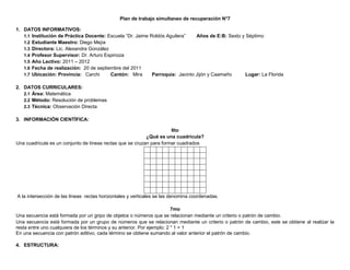 Plan de trabajo simultaneo de recuperación N°7

1. DATOS INFORMATIVOS:
   1.1 Institución de Práctica Docente: Escuela “Dr. Jaime Roldós Aguilera”    Años de E:B: Sexto y Séptimo
   1.2 Estudiante Maestro: Diego Mejía
   1.3 Directora: Lic. Alexandra González
   1.4 Profesor Supervisor: Dr. Arturo Espinoza
   1.5 Año Lectivo: 2011 – 2012
   1.6 Fecha de realización: 20 de septiembre del 2011
   1.7 Ubicación: Provincia: Carchi       Cantón: Mira      Parroquia: Jacinto Jijón y Caamaño      Lugar: La Florida

2. DATOS CURRICULARES:
   2.1 Área: Matemática
   2.2 Método: Resolución de problemas
   2.3 Técnica: Observación Directa

3. INFORMACIÓN CIENTÍFICA:

                                                                      6to
                                                           ¿Qué es una cuadricula?
Una cuadricula es un conjunto de líneas rectas que se cruzan para formar cuadrados




A la intersección de las líneas rectas horizontales y verticales se las denomina coordenadas.

                                                                         7mo
Una secuencia está formada por un gripo de objetos o números que se relacionan mediante un criterio o patrón de cambio.
Una secuencia está formada por un grupo de números que se relacionan mediante un criterio o patrón de cambio, este se obtiene al realizar la
resta entre uno cualquiera de los términos y su anterior. Por ejemplo: 2 " 1 = 1
En una secuencia con patrón aditivo, cada término se obtiene sumando al valor anterior el patrón de cambio.

4. ESTRUCTURA:
 