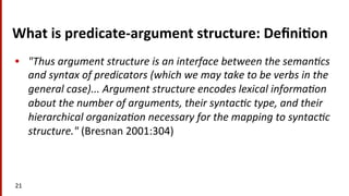 What	
  is	
  predicate-­‐argument	
  structure:	
  Deﬁni$on	
  
•  "Thus	
  argument	
  structure	
  is	
  an	
  interface	
  between	
  the	
  seman8cs	
  
and	
  syntax	
  of	
  predicators	
  (which	
  we	
  may	
  take	
  to	
  be	
  verbs	
  in	
  the	
  
general	
  case)...	
  Argument	
  structure	
  encodes	
  lexical	
  informa8on	
  
about	
  the	
  number	
  of	
  arguments,	
  their	
  syntac8c	
  type,	
  and	
  their	
  
hierarchical	
  organiza8on	
  necessary	
  for	
  the	
  mapping	
  to	
  syntac8c	
  
structure."	
  (Bresnan	
  2001:304)	
  
21	
  
 