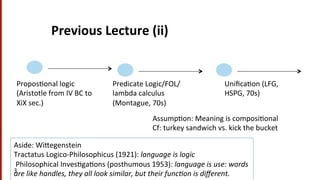 Previous	
  Lecture	
  (ii)	
  
3	
  
Propos(onal	
  logic	
  
(Aristotle	
  from	
  IV	
  BC	
  to	
  
XiX	
  sec.)	
  
Predicate	
  Logic/FOL/
lambda	
  calculus	
  
(Montague,	
  70s)	
  
Uniﬁca(on	
  (LFG,	
  
HSPG,	
  70s)	
  
Assump(on:	
  Meaning	
  is	
  composi(onal	
  	
  
Cf:	
  turkey	
  sandwich	
  vs.	
  kick	
  the	
  bucket	
  
Aside:	
  WiYegenstein	
  
Tractatus	
  Logico-­‐Philosophicus	
  (1921):	
  language	
  is	
  logic	
  
	
  Philosophical	
  Inves(ga(ons	
  (posthumous	
  1953):	
  language	
  is	
  use:	
  words	
  
are	
  like	
  handles,	
  they	
  all	
  look	
  similar,	
  but	
  their	
  func8on	
  is	
  diﬀerent.	
  
 