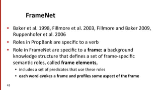 FrameNet	
  
•  Baker	
  et	
  al.	
  1998,	
  Fillmore	
  et	
  al.	
  2003,	
  Fillmore	
  and	
  Baker	
  2009,	
  
Ruppenhofer	
  et	
  al.	
  2006	
  	
  
•  Roles	
  in	
  PropBank	
  are	
  speciﬁc	
  to	
  a	
  verb	
  
•  Role	
  in	
  FrameNet	
  are	
  speciﬁc	
  to	
  a	
  frame:	
  a	
  background	
  
knowledge	
  structure	
  that	
  deﬁnes	
  a	
  set	
  of	
  frame-­‐speciﬁc	
  
seman(c	
  roles,	
  called	
  frame	
  elements,	
  	
  
•  includes	
  a	
  set	
  of	
  predicates	
  that	
  use	
  these	
  roles	
  
•  each	
  word	
  evokes	
  a	
  frame	
  and	
  proﬁles	
  some	
  aspect	
  of	
  the	
  frame	
  
41	
  
 