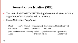 Seman$c	
  role	
  labeling	
  (SRL)	
  	
  
•  The	
  task	
  of	
  AUTOMATICALLY	
  ﬁnding	
  the	
  seman(c	
  roles	
  of	
  each	
  
argument	
  of	
  each	
  predicate	
  in	
  a	
  sentence.	
  
•  FrameNet	
  versus	
  PropBank:	
  
49	
  
22.6 • SEMANTIC ROLE LABELING 9
Recall that the difference between these two models of semantic roles is that
FrameNet (22.27) employs many frame-speciﬁc frame elements as roles, while Prop-
Bank (22.28) uses a smaller number of numbered argument labels that can be inter-
preted as verb-speciﬁc labels, along with the more general ARGM labels. Some
examples:
(22.27)
[You] can’t [blame] [the program] [for being unable to identify it]
COGNIZER TARGET EVALUEE REASON
(22.28)
[The San Francisco Examiner] issued [a special edition] [yesterday]
ARG0 TARGET ARG1 ARGM-TMP
A simpliﬁed semantic role labeling algorithm is sketched in Fig. 22.4. While
there are a large number of algorithms, many of them use some version of the steps
in this algorithm.
 