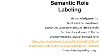 Semantic Role
Labeling
Acknowledgements:	
  
Most	
  slides	
  borrowed	
  from:	
  
Speech	
  and	
  Language	
  Processing	
  (3rd	
  ed.	
  drac)	
  
Dan	
  Jurafsky	
  and	
  James	
  H.	
  Mar(n	
  
Original	
  version	
  by	
  J&M	
  can	
  be	
  found	
  here:	
  	
  
hYps://web.stanford.edu/~jurafsky/slp3/slides/22_SRL.pdf	
  
hYps://web.stanford.edu/~jurafsky/slp3/slides/22_select.pdf	
  	
  
Other	
  slides	
  inspired	
  by	
  many	
  …	
  
	
  
 