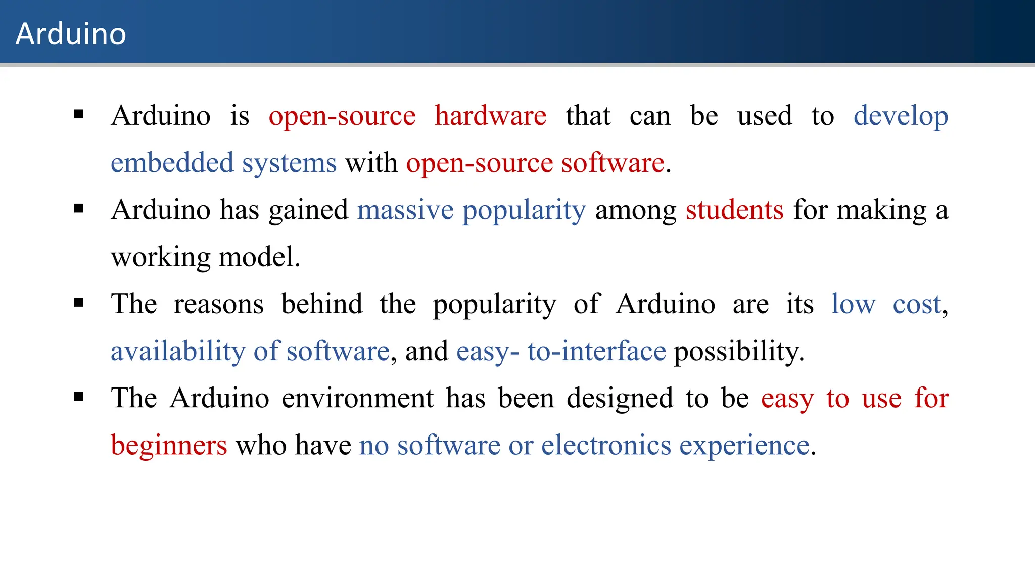 Arduino
▪ Arduino is open-source hardware that can be used to develop
embedded systems with open-source software.
▪ Arduino has gained massive popularity among students for making a
working model.
▪ The reasons behind the popularity of Arduino are its low cost,
availability of software, and easy- to-interface possibility.
▪ The Arduino environment has been designed to be easy to use for
beginners who have no software or electronics experience.
 