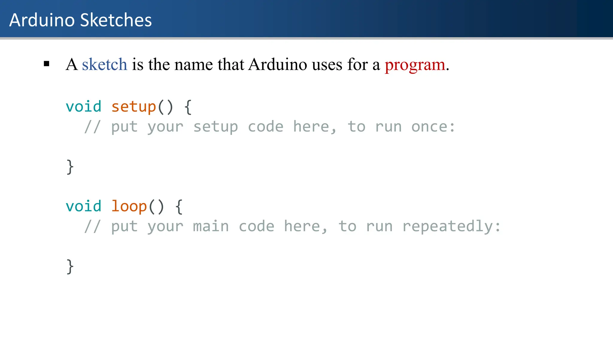 Arduino Sketches
▪ A sketch is the name that Arduino uses for a program.
void setup() {
// put your setup code here, to run once:
}
void loop() {
// put your main code here, to run repeatedly:
}
 