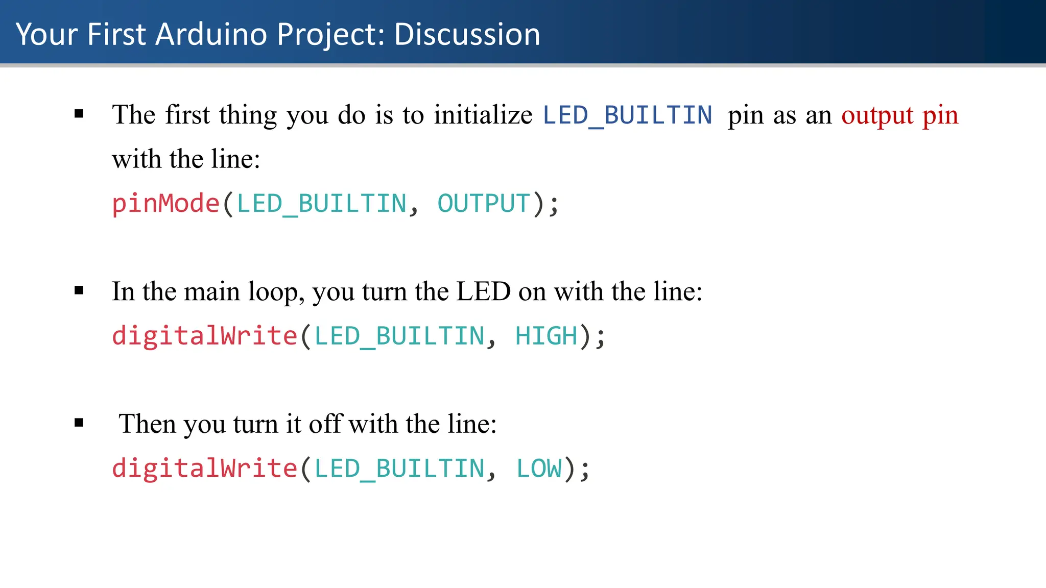 Your First Arduino Project: Discussion
▪ The first thing you do is to initialize LED_BUILTIN pin as an output pin
with the line:
pinMode(LED_BUILTIN, OUTPUT);
▪ In the main loop, you turn the LED on with the line:
digitalWrite(LED_BUILTIN, HIGH);
▪ Then you turn it off with the line:
digitalWrite(LED_BUILTIN, LOW);
 
