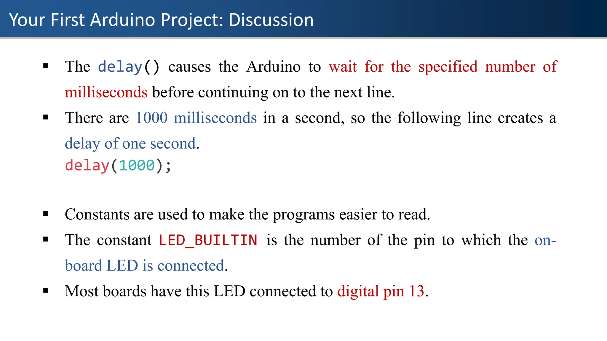 Your First Arduino Project: Discussion
▪ The delay() causes the Arduino to wait for the specified number of
milliseconds before continuing on to the next line.
▪ There are 1000 milliseconds in a second, so the following line creates a
delay of one second.
delay(1000);
▪ Constants are used to make the programs easier to read.
▪ The constant LED_BUILTIN is the number of the pin to which the on-
board LED is connected.
▪ Most boards have this LED connected to digital pin 13.
 