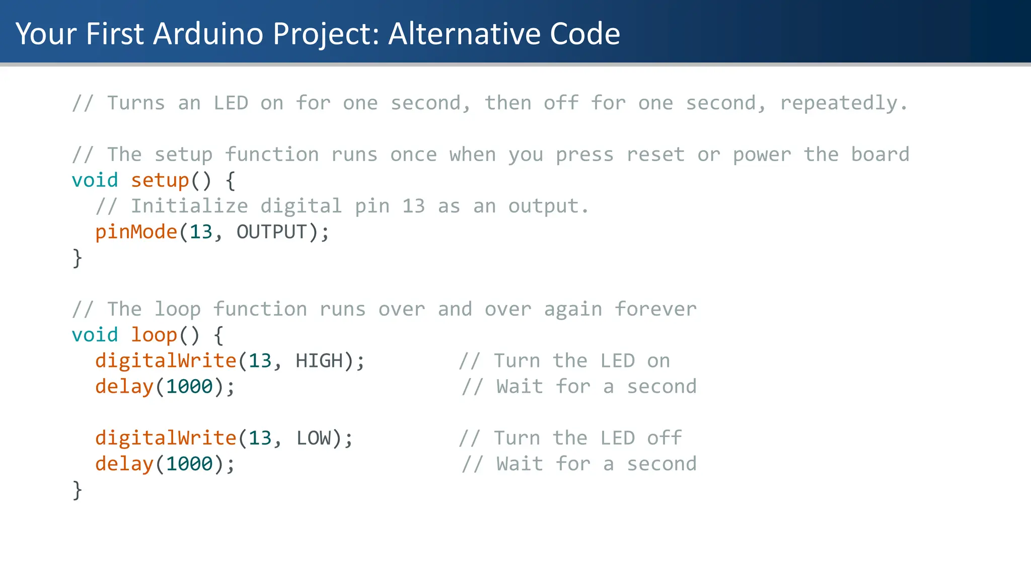 Your First Arduino Project: Alternative Code
// Turns an LED on for one second, then off for one second, repeatedly.
// The setup function runs once when you press reset or power the board
void setup() {
// Initialize digital pin 13 as an output.
pinMode(13, OUTPUT);
}
// The loop function runs over and over again forever
void loop() {
digitalWrite(13, HIGH); // Turn the LED on
delay(1000); // Wait for a second
digitalWrite(13, LOW); // Turn the LED off
delay(1000); // Wait for a second
}
 