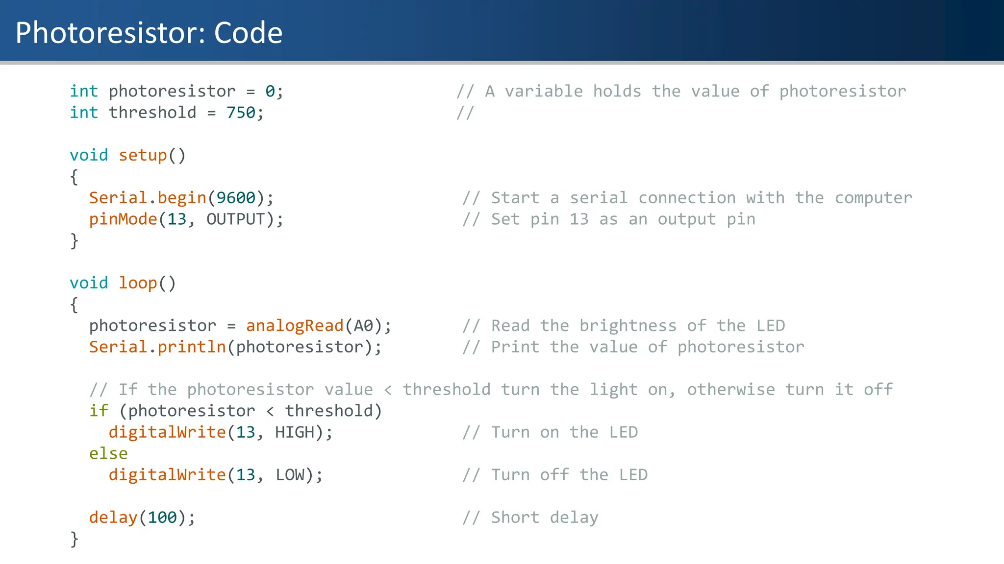 Photoresistor: Code
int photoresistor = 0; // A variable holds the value of photoresistor
int threshold = 750; //
void setup()
{
Serial.begin(9600); // Start a serial connection with the computer
pinMode(13, OUTPUT); // Set pin 13 as an output pin
}
void loop()
{
photoresistor = analogRead(A0); // Read the brightness of the LED
Serial.println(photoresistor); // Print the value of photoresistor
// If the photoresistor value < threshold turn the light on, otherwise turn it off
if (photoresistor < threshold)
digitalWrite(13, HIGH); // Turn on the LED
else
digitalWrite(13, LOW); // Turn off the LED
delay(100); // Short delay
}
 