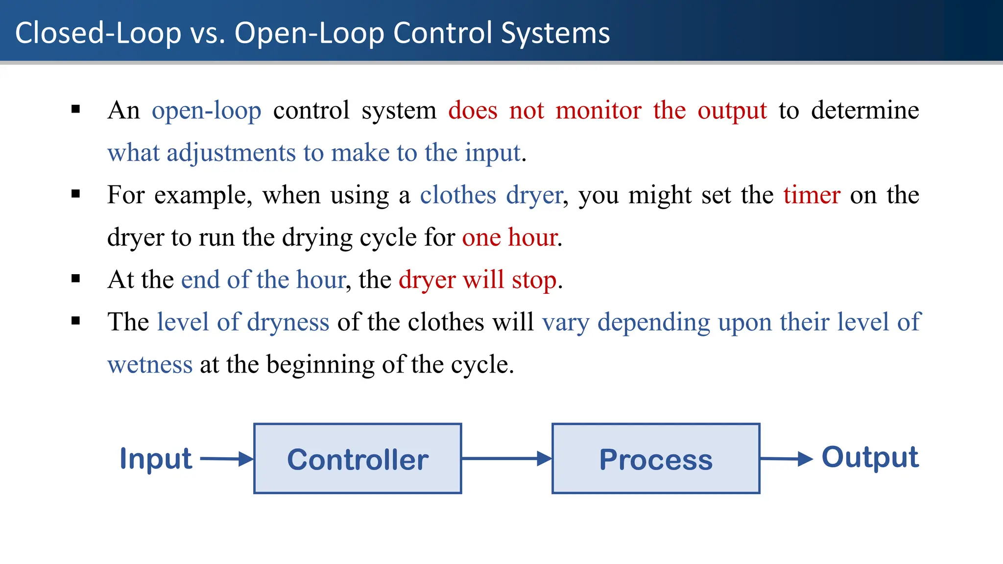 Closed-Loop vs. Open-Loop Control Systems
▪ An open-loop control system does not monitor the output to determine
what adjustments to make to the input.
▪ For example, when using a clothes dryer, you might set the timer on the
dryer to run the drying cycle for one hour.
▪ At the end of the hour, the dryer will stop.
▪ The level of dryness of the clothes will vary depending upon their level of
wetness at the beginning of the cycle.
Controller Process
Input Output
 