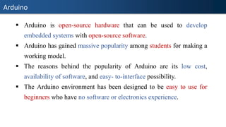 Arduino
▪ Arduino is open-source hardware that can be used to develop
embedded systems with open-source software.
▪ Arduino has gained massive popularity among students for making a
working model.
▪ The reasons behind the popularity of Arduino are its low cost,
availability of software, and easy- to-interface possibility.
▪ The Arduino environment has been designed to be easy to use for
beginners who have no software or electronics experience.
 