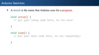 Arduino Sketches
▪ A sketch is the name that Arduino uses for a program.
void setup() {
// put your setup code here, to run once:
}
void loop() {
// put your main code here, to run repeatedly:
}
 