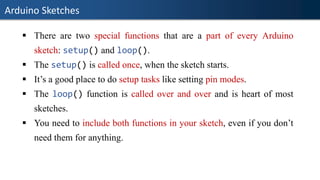 Arduino Sketches
▪ There are two special functions that are a part of every Arduino
sketch: setup() and loop().
▪ The setup() is called once, when the sketch starts.
▪ It’s a good place to do setup tasks like setting pin modes.
▪ The loop() function is called over and over and is heart of most
sketches.
▪ You need to include both functions in your sketch, even if you don’t
need them for anything.
 