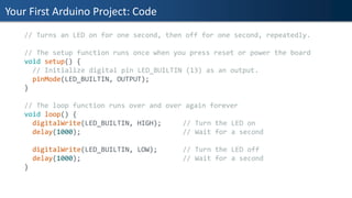 Your First Arduino Project: Code
// Turns an LED on for one second, then off for one second, repeatedly.
// The setup function runs once when you press reset or power the board
void setup() {
// Initialize digital pin LED_BUILTIN (13) as an output.
pinMode(LED_BUILTIN, OUTPUT);
}
// The loop function runs over and over again forever
void loop() {
digitalWrite(LED_BUILTIN, HIGH); // Turn the LED on
delay(1000); // Wait for a second
digitalWrite(LED_BUILTIN, LOW); // Turn the LED off
delay(1000); // Wait for a second
}
 
