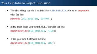 Your First Arduino Project: Discussion
▪ The first thing you do is to initialize LED_BUILTIN pin as an output pin
with the line:
pinMode(LED_BUILTIN, OUTPUT);
▪ In the main loop, you turn the LED on with the line:
digitalWrite(LED_BUILTIN, HIGH);
▪ Then you turn it off with the line:
digitalWrite(LED_BUILTIN, LOW);
 