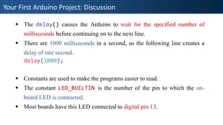Your First Arduino Project: Discussion
▪ The delay() causes the Arduino to wait for the specified number of
milliseconds before continuing on to the next line.
▪ There are 1000 milliseconds in a second, so the following line creates a
delay of one second.
delay(1000);
▪ Constants are used to make the programs easier to read.
▪ The constant LED_BUILTIN is the number of the pin to which the on-
board LED is connected.
▪ Most boards have this LED connected to digital pin 13.
 
