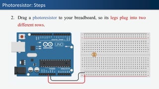 Photoresistor: Steps
2. Drag a photoresistor to your breadboard, so its legs plug into two
different rows.
 