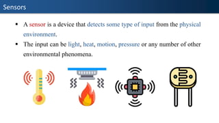Sensors
▪ A sensor is a device that detects some type of input from the physical
environment.
▪ The input can be light, heat, motion, pressure or any number of other
environmental phenomena.
 