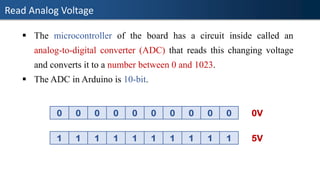 Read Analog Voltage
▪ The microcontroller of the board has a circuit inside called an
analog-to-digital converter (ADC) that reads this changing voltage
and converts it to a number between 0 and 1023.
▪ The ADC in Arduino is 10-bit.
0 0 0 0 0 0 0 0 0 0 0V
1 1 1 1 1 1 1 1 1 1 5V
 