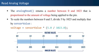 Read Analog Voltage
▪ The analogRead() returns a number between 0 and 1023 that is
proportional to the amount of voltage being applied to the pin.
▪ To scale the numbers between 0 and 5, divide 5 by 1023 and multiply that
by sensorValue :
voltage = sensorValue * (5.0 / 1023.0);
 