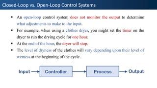 Closed-Loop vs. Open-Loop Control Systems
▪ An open-loop control system does not monitor the output to determine
what adjustments to make to the input.
▪ For example, when using a clothes dryer, you might set the timer on the
dryer to run the drying cycle for one hour.
▪ At the end of the hour, the dryer will stop.
▪ The level of dryness of the clothes will vary depending upon their level of
wetness at the beginning of the cycle.
Controller Process
Input Output
 