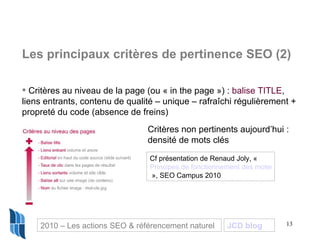 Les principaux critères de pertinence SEO (2) Critères au niveau de la page (ou « in the page ») :  balise TITLE , liens entrants, contenu de qualité – unique – rafraîchi régulièrement + propreté du code (absence de freins) Critères non pertinents aujourd’hui :  densité de mots clés Cf présentation de Renaud Joly, «  Principes de fonctionnement des moteurs et principaux critères de pertinence SEO  », SEO Campus 2010 2010 – Les actions SEO & référencement naturel JCD blog 
