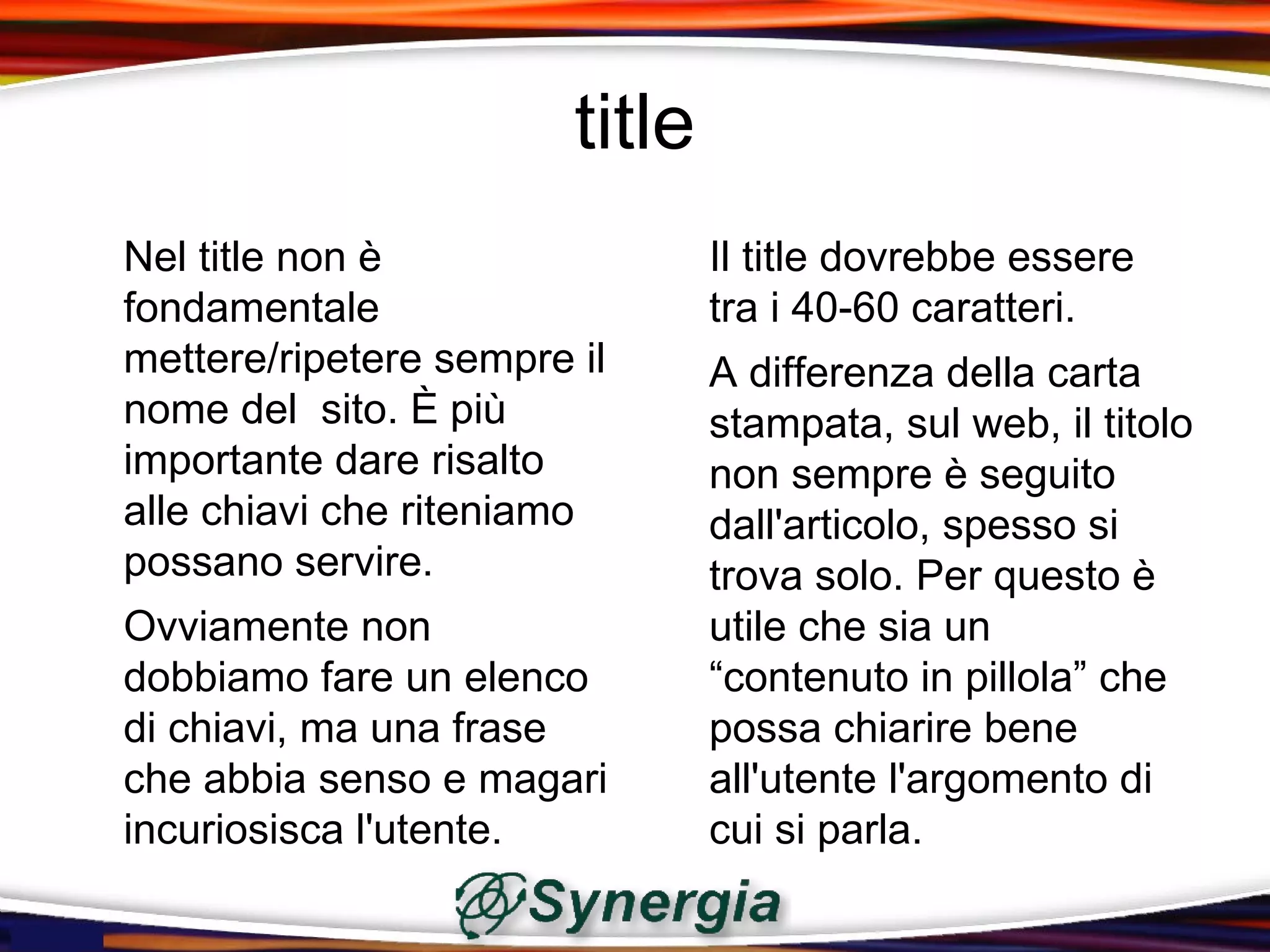 title
Nel title non è                 Il title dovrebbe essere
fondamentale                    tra i 40-60 caratteri.
mettere/ripetere sempre il      A differenza della carta
nome del sito. È più            stampata, sul web, il titolo
importante dare risalto         non sempre è seguito
alle chiavi che riteniamo       dall'articolo, spesso si
possano servire.                trova solo. Per questo è
Ovviamente non                  utile che sia un
dobbiamo fare un elenco         “contenuto in pillola” che
di chiavi, ma una frase         possa chiarire bene
che abbia senso e magari        all'utente l'argomento di
incuriosisca l'utente.          cui si parla.
 