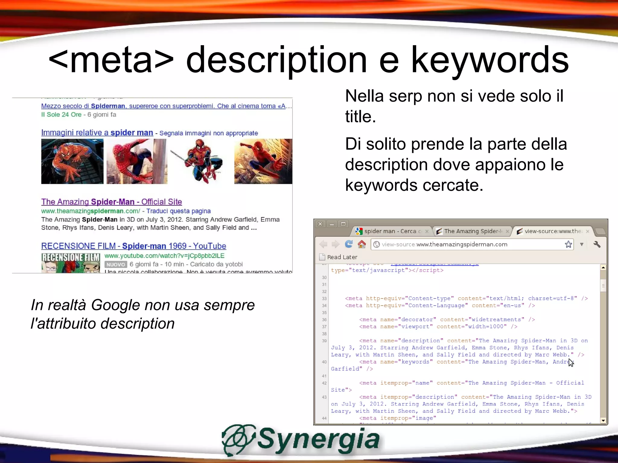 <meta> description e keywords
                                  Nella serp non si vede solo il
                                  title.
                                  Di solito prende la parte della
                                  description dove appaiono le
                                  keywords cercate.




In realtà Google non usa sempre
l'attribuito description
 